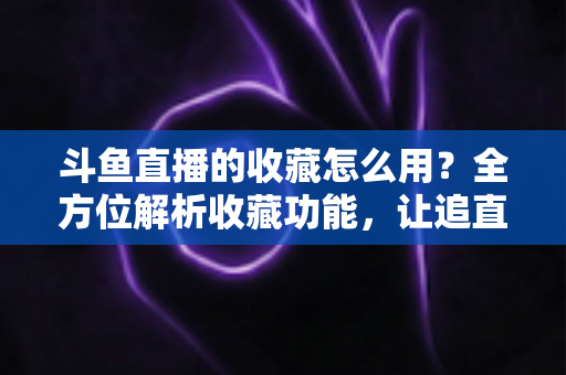 斗鱼直播的收藏怎么用？全方位解析收藏功能，让追直播更高效更省心