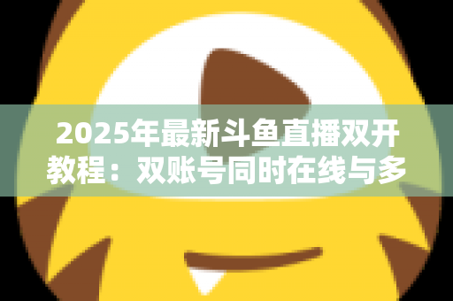 2025年最新斗鱼直播双开教程:双账号同时在线与多屏观看一站式全攻略 2025年最新斗鱼直播双开教程:双账号同时在线与多屏观看一站式全攻略