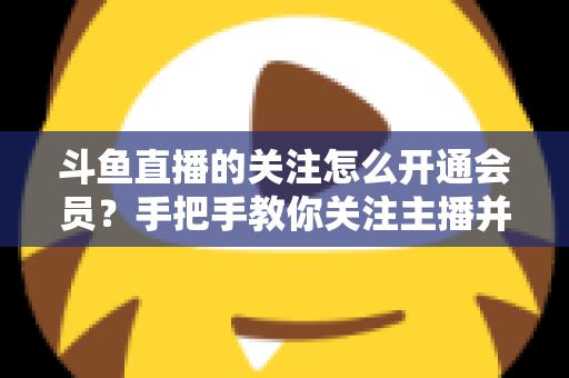 斗鱼直播的关注怎么开通会员?手把手教你关注主播并解锁会员专属权益全攻略 斗鱼直播的关注怎么开通会员?手把手教你关注主播并解锁会员专属权益全攻略