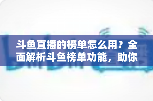斗鱼直播的榜单怎么用？全面解析斗鱼榜单功能，助你玩转直播平台