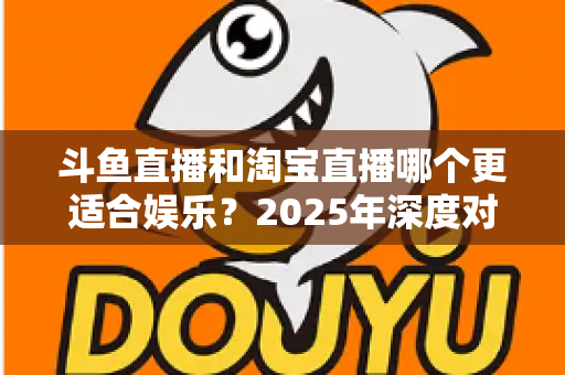 斗鱼直播和淘宝直播哪个更适合娱乐？2025年深度对比解析帮你选对平台