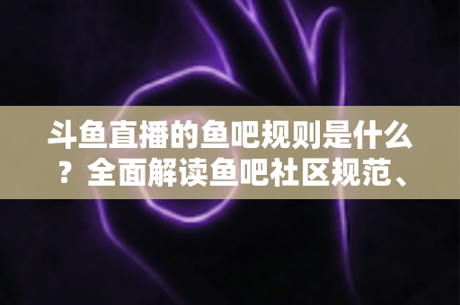 斗鱼直播的鱼吧规则是什么？全面解读鱼吧社区规范、发帖要求与处罚机制，助你玩转斗鱼兴趣社区