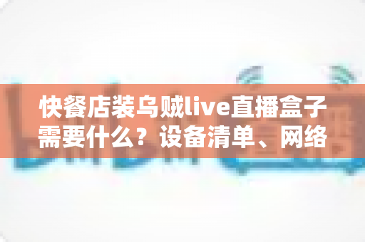 快餐店装乌贼live直播盒子需要什么?设备清单、网络要求与安装流程一站式全攻略 快餐店装乌贼live直播盒子需要什么?设备清单、网络要求与安装流程一站式全攻略