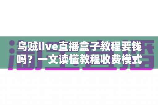 乌贼live直播盒子教程要钱吗？一文读懂教程收费模式与避坑指南