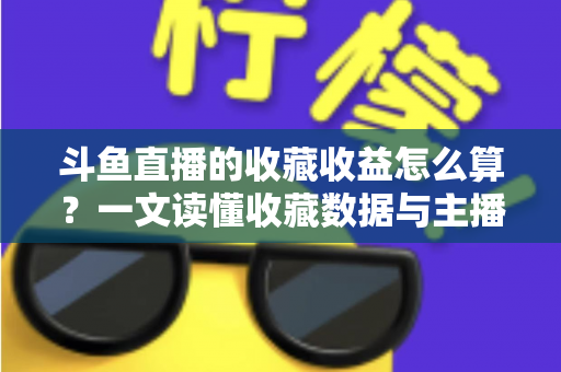 斗鱼直播的收藏收益怎么算？一文读懂收藏数据与主播收益的关系及变现技巧