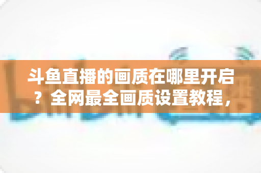 斗鱼直播的画质在哪里开启？全网最全画质设置教程，助你一键调出高清蓝光，畅享极致观看体验