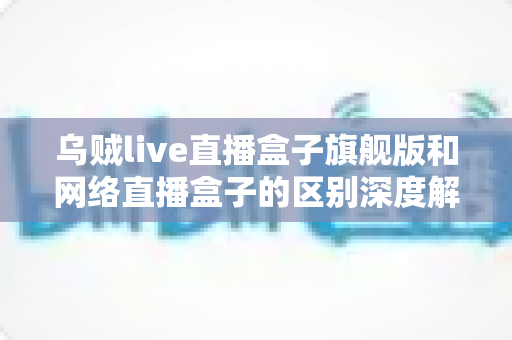 乌贼live直播盒子旗舰版和网络直播盒子的区别深度解析:帮你选对设备,畅享高清直播新体验 乌贼live直播盒子旗舰版和网络直播盒子的区别深度解析:帮你选对设备,畅享高清直播新体验