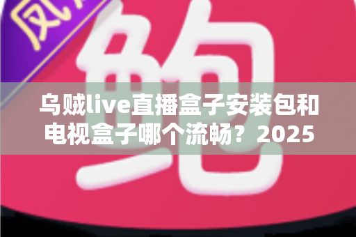 乌贼live直播盒子安装包和电视盒子哪个流畅？2025流畅度深度对比与实用选购指南