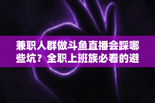 兼职人群做斗鱼直播会踩哪些坑？全职上班族必看的避坑指南与实战建议