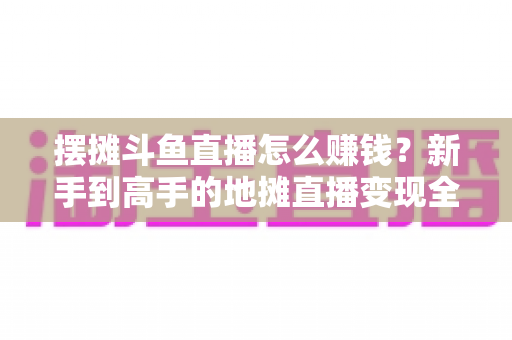 摆摊斗鱼直播怎么赚钱？新手到高手的地摊直播变现全攻略