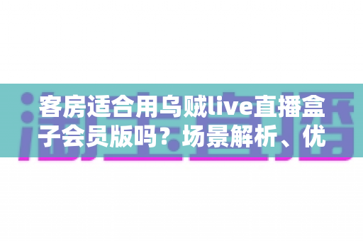 客房适合用乌贼live直播盒子会员版吗？场景解析、优劣势与实用建议全指南