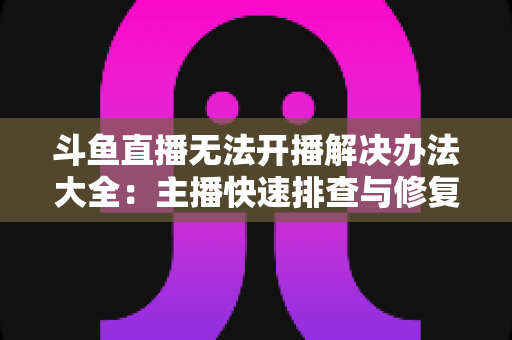 斗鱼直播无法开播解决办法大全:主播快速排查与修复的实用指南 斗鱼直播无法开播解决办法大全:主播快速排查与修复的实用指南