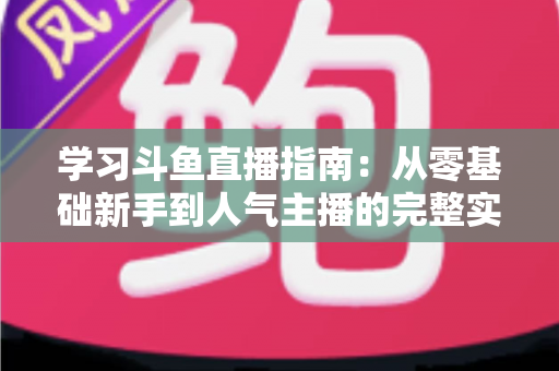 学习斗鱼直播指南：从零基础新手到人气主播的完整实战教程