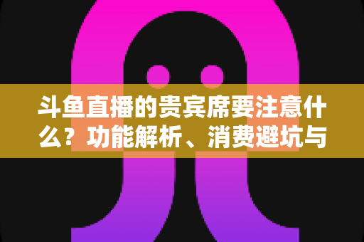 斗鱼直播的贵宾席要注意什么?功能解析、消费避坑与理性观看全指南 斗鱼直播的贵宾席要注意什么?功能解析、消费避坑与理性观看全指南
