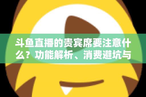 斗鱼直播的贵宾席要注意什么？功能解析、消费避坑与理性观看全指南