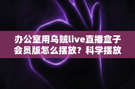 办公室用乌贼live直播盒子会员版怎么摆放?科学摆放全攻略,让直播效果与办公效率双提升 办公室用乌贼live直播盒子会员版怎么摆放?科学摆放全攻略,让直播效果与办公效率双提升