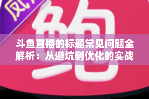 斗鱼直播的标题常见问题全解析：从避坑到优化的实战指南，助你快速提升直播间人气与曝光