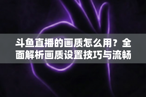 斗鱼直播的画质怎么用?全面解析画质设置技巧与流畅观看指南 斗鱼直播的画质怎么用?全面解析画质设置技巧与流畅观看指南