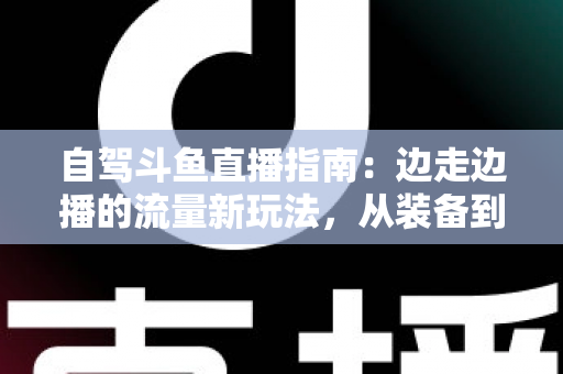 自驾斗鱼直播指南:边走边播的流量新玩法,从装备到变现一站式攻略 自驾斗鱼直播指南:边走边播的流量新玩法,从装备到变现一站式攻略