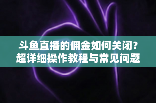 斗鱼直播的佣金如何关闭？超详细操作教程与常见问题一次讲清楚