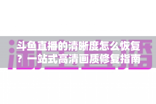 斗鱼直播的清晰度怎么恢复？一站式高清画质修复指南，让你告别模糊卡顿