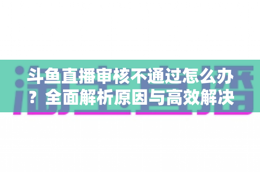 斗鱼直播审核不通过怎么办？全面解析原因与高效解决办法