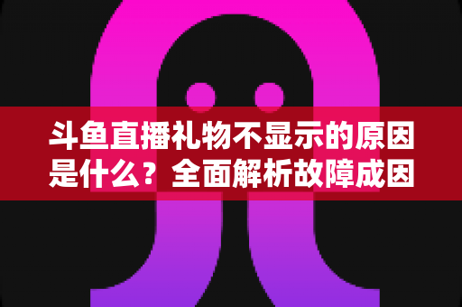 斗鱼直播礼物不显示的原因是什么?全面解析故障成因与实用解决方案 斗鱼直播礼物不显示的原因是什么?全面解析故障成因与实用解决方案