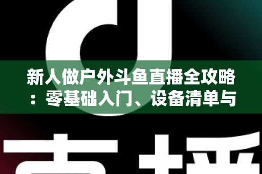新人做户外斗鱼直播全攻略:零基础入门、设备清单与快速涨粉实战指南 新人做户外斗鱼直播全攻略:零基础入门、设备清单与快速涨粉实战指南