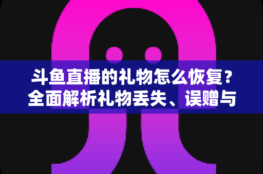 斗鱼直播的礼物怎么恢复?全面解析礼物丢失、误赠与找回的实用指南 斗鱼直播的礼物怎么恢复?全面解析礼物丢失、误赠与找回的实用指南