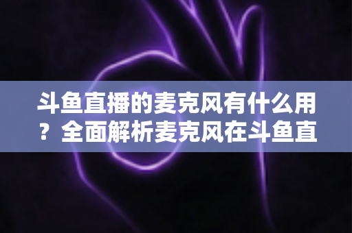 斗鱼直播的麦克风有什么用？全面解析麦克风在斗鱼直播中的核心价值与选购指南