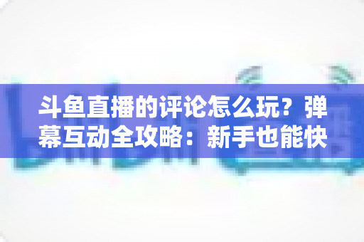 斗鱼直播的评论怎么玩？弹幕互动全攻略：新手也能快速上手的实用指南