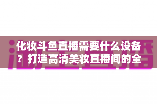 化妆斗鱼直播需要什么设备？打造高清美妆直播间的全套装备指南