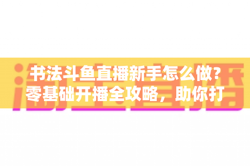 书法斗鱼直播新手怎么做？零基础开播全攻略，助你打造人气书法直播间