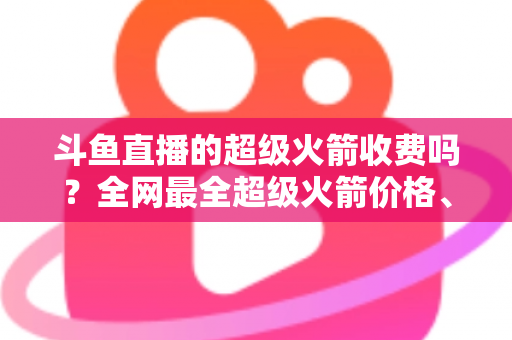 斗鱼直播的超级火箭收费吗？全网最全超级火箭价格、特权与送礼攻略解析