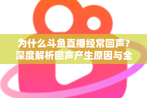 为什么斗鱼直播经常回声？深度解析回声产生原因与全方位解决指南