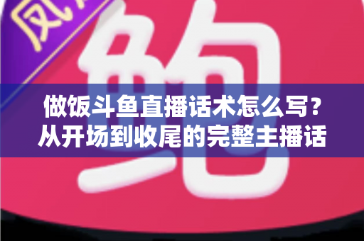 做饭斗鱼直播话术怎么写？从开场到收尾的完整主播话术指南（附模板与技巧）