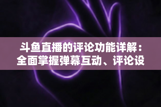 斗鱼直播的评论功能详解：全面掌握弹幕互动、评论设置与直播间管理技巧的实用指南