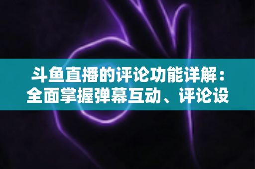 斗鱼直播的评论功能详解：全面掌握弹幕互动、评论设置与直播间管理技巧的实用指南