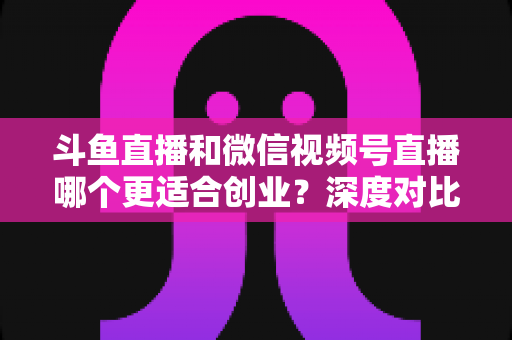 斗鱼直播和微信视频号直播哪个更适合创业？深度对比分析与实战选择指南