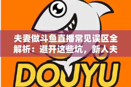 夫妻做斗鱼直播常见误区全解析：避开这些坑，新人夫妻主播也能稳步起号