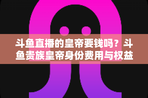 斗鱼直播的皇帝要钱吗?斗鱼贵族皇帝身份费用与权益全面解析 斗鱼直播的皇帝要钱吗?斗鱼贵族皇帝身份费用与权益全面解析