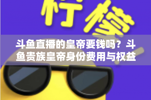 斗鱼直播的皇帝要钱吗?斗鱼贵族皇帝身份费用与权益全面解析 斗鱼直播的皇帝要钱吗?斗鱼贵族皇帝身份费用与权益全面解析