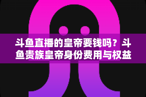斗鱼直播的皇帝要钱吗？斗鱼贵族皇帝身份费用与权益全面解析