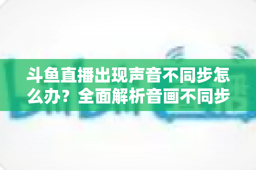 斗鱼直播出现声音不同步怎么办？全面解析音画不同步原因与实用解决方案