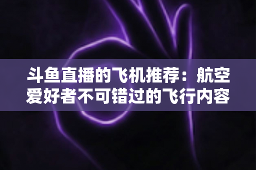 斗鱼直播的飞机推荐:航空爱好者不可错过的飞行内容全攻略 斗鱼直播的飞机推荐:航空爱好者不可错过的飞行内容全攻略