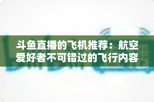 斗鱼直播的飞机推荐：航空爱好者不可错过的飞行内容全攻略