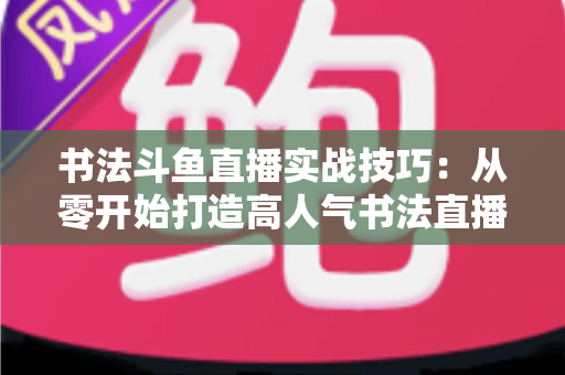 书法斗鱼直播实战技巧:从零开始打造高人气书法直播间的完整攻略 书法斗鱼直播实战技巧:从零开始打造高人气书法直播间的完整攻略