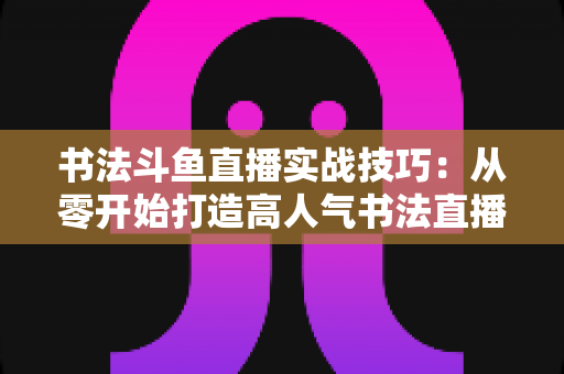 书法斗鱼直播实战技巧:从零开始打造高人气书法直播间的完整攻略 书法斗鱼直播实战技巧:从零开始打造高人气书法直播间的完整攻略