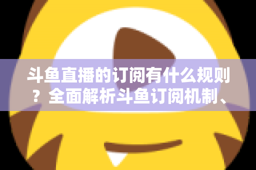 斗鱼直播的订阅有什么规则？全面解析斗鱼订阅机制、权益与注意事项