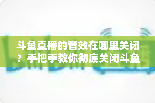 斗鱼直播的音效在哪里关闭？手把手教你彻底关闭斗鱼音效的完整指南